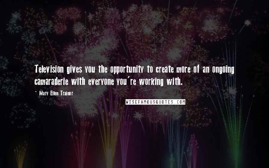 Mary Ellen Trainor Quotes: Television gives you the opportunity to create more of an ongoing camaraderie with everyone you're working with.