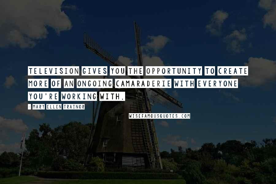 Mary Ellen Trainor Quotes: Television gives you the opportunity to create more of an ongoing camaraderie with everyone you're working with.