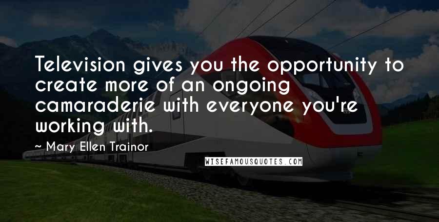 Mary Ellen Trainor Quotes: Television gives you the opportunity to create more of an ongoing camaraderie with everyone you're working with.