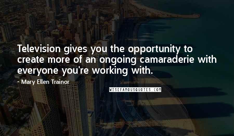 Mary Ellen Trainor Quotes: Television gives you the opportunity to create more of an ongoing camaraderie with everyone you're working with.