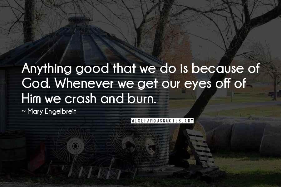 Mary Engelbreit Quotes: Anything good that we do is because of God. Whenever we get our eyes off of Him we crash and burn.