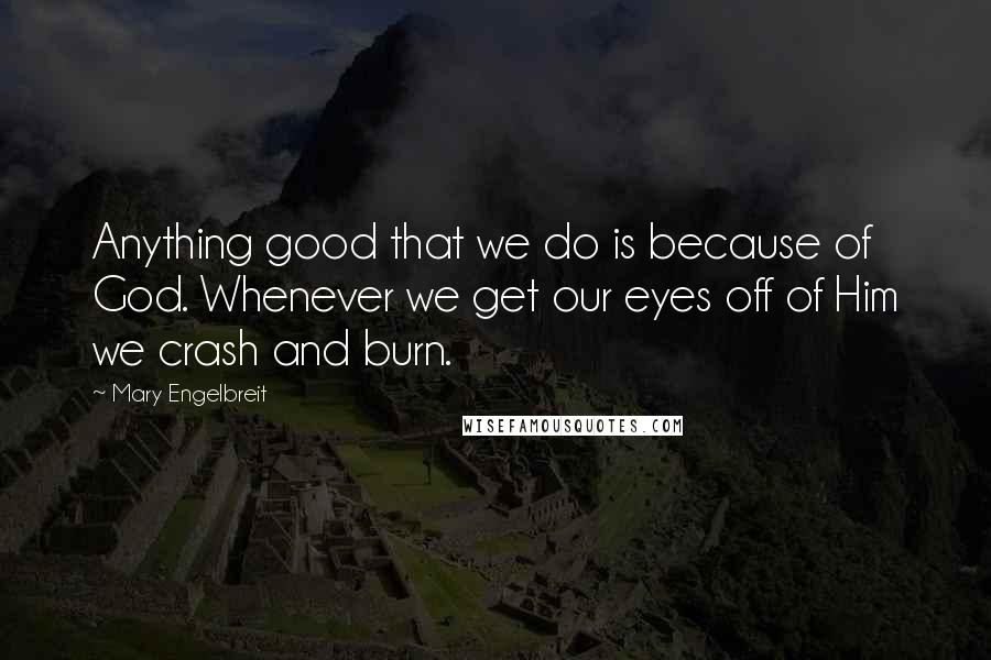 Mary Engelbreit Quotes: Anything good that we do is because of God. Whenever we get our eyes off of Him we crash and burn.