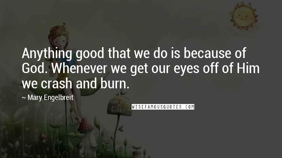 Mary Engelbreit Quotes: Anything good that we do is because of God. Whenever we get our eyes off of Him we crash and burn.