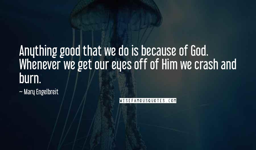 Mary Engelbreit Quotes: Anything good that we do is because of God. Whenever we get our eyes off of Him we crash and burn.