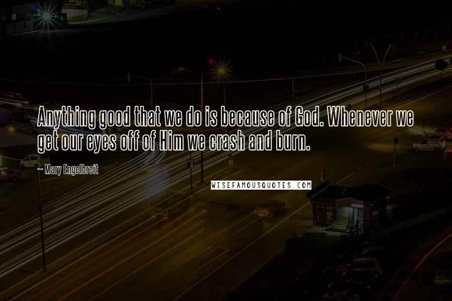 Mary Engelbreit Quotes: Anything good that we do is because of God. Whenever we get our eyes off of Him we crash and burn.