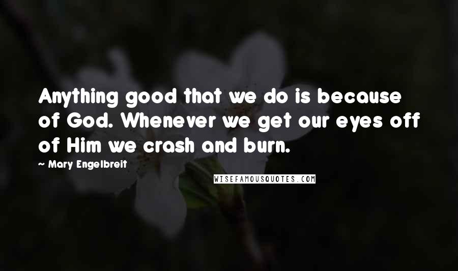 Mary Engelbreit Quotes: Anything good that we do is because of God. Whenever we get our eyes off of Him we crash and burn.