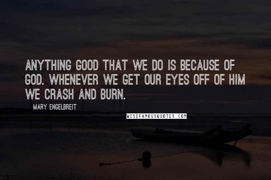 Mary Engelbreit Quotes: Anything good that we do is because of God. Whenever we get our eyes off of Him we crash and burn.