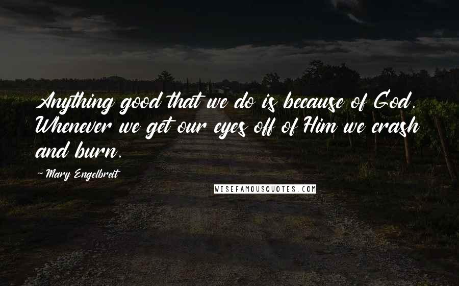 Mary Engelbreit Quotes: Anything good that we do is because of God. Whenever we get our eyes off of Him we crash and burn.