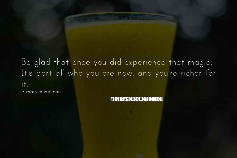 Mary Esselman Quotes: Be glad that once you did experience that magic. It's part of who you are now, and you're richer for it.