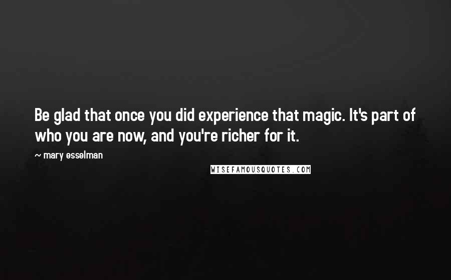 Mary Esselman Quotes: Be glad that once you did experience that magic. It's part of who you are now, and you're richer for it.