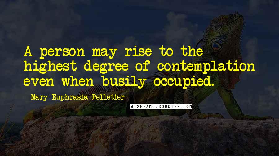 Mary Euphrasia Pelletier Quotes: A person may rise to the highest degree of contemplation even when busily occupied.