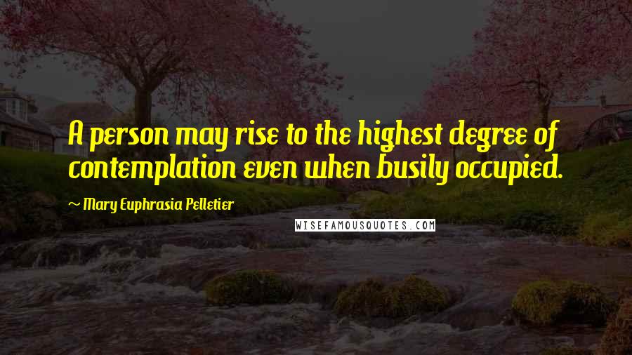 Mary Euphrasia Pelletier Quotes: A person may rise to the highest degree of contemplation even when busily occupied.