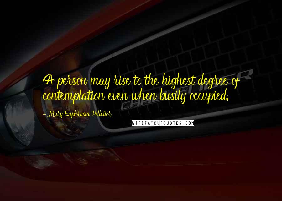 Mary Euphrasia Pelletier Quotes: A person may rise to the highest degree of contemplation even when busily occupied.