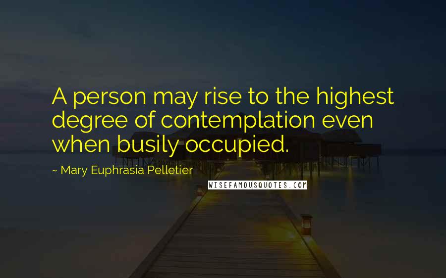Mary Euphrasia Pelletier Quotes: A person may rise to the highest degree of contemplation even when busily occupied.