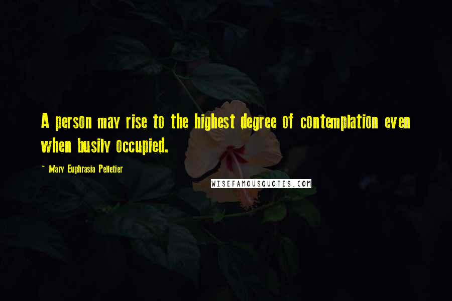 Mary Euphrasia Pelletier Quotes: A person may rise to the highest degree of contemplation even when busily occupied.