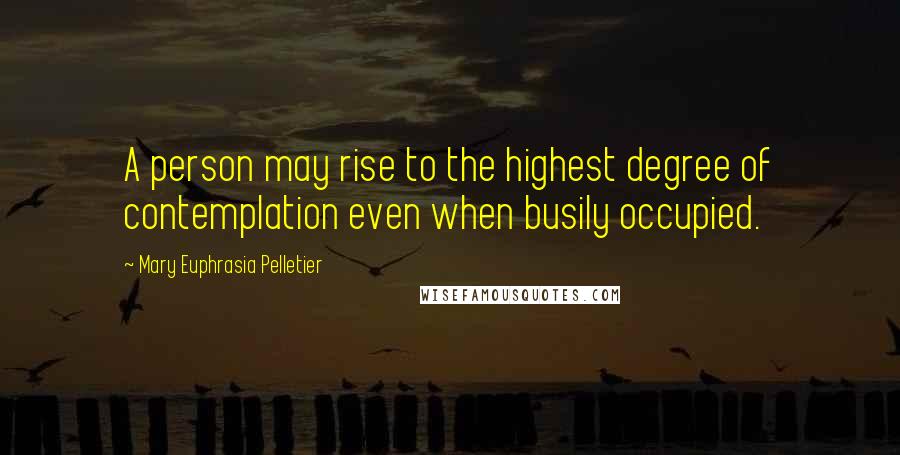 Mary Euphrasia Pelletier Quotes: A person may rise to the highest degree of contemplation even when busily occupied.