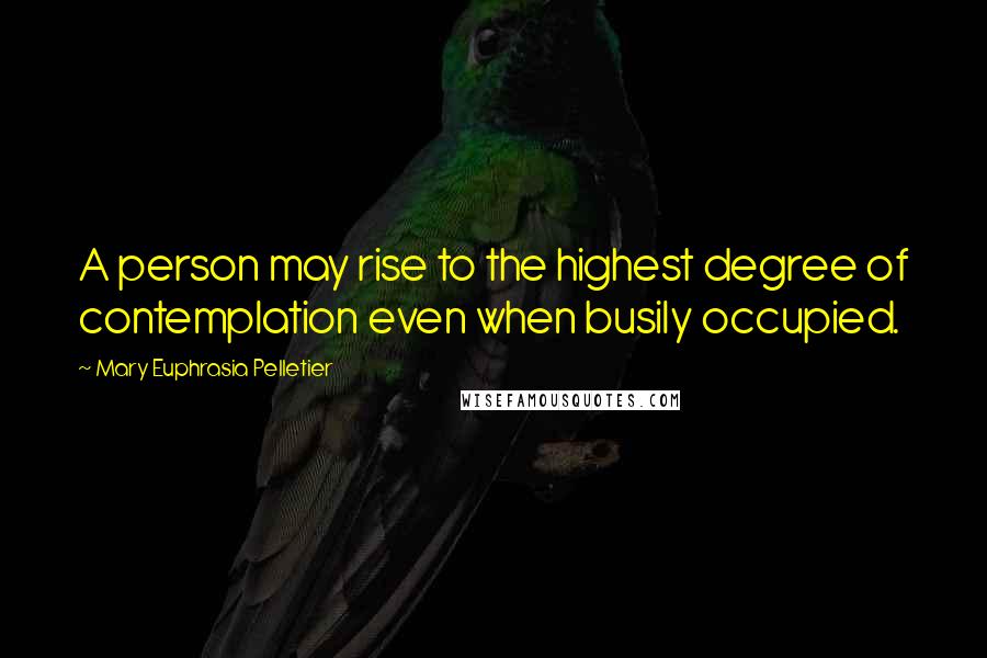 Mary Euphrasia Pelletier Quotes: A person may rise to the highest degree of contemplation even when busily occupied.
