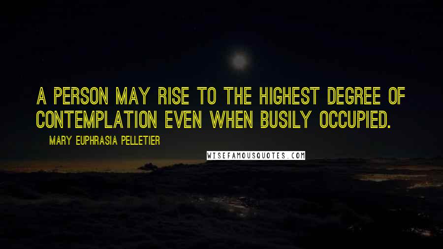 Mary Euphrasia Pelletier Quotes: A person may rise to the highest degree of contemplation even when busily occupied.