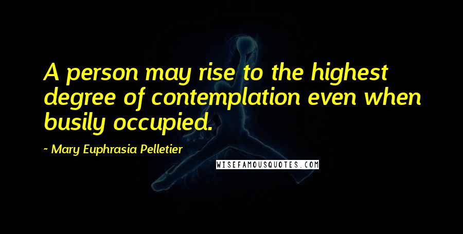 Mary Euphrasia Pelletier Quotes: A person may rise to the highest degree of contemplation even when busily occupied.