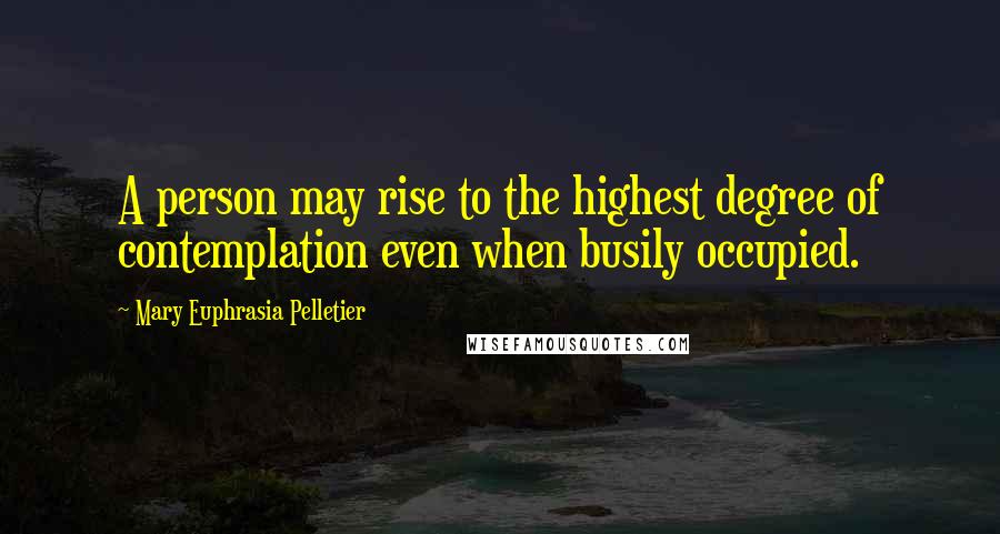 Mary Euphrasia Pelletier Quotes: A person may rise to the highest degree of contemplation even when busily occupied.