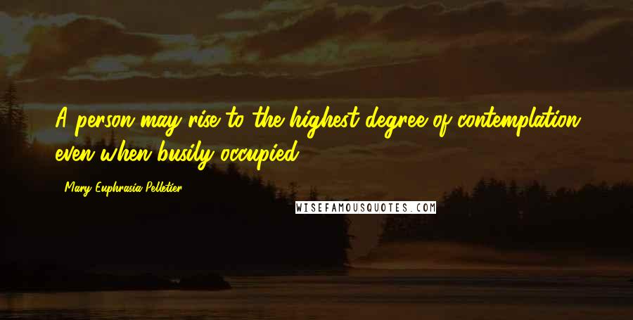 Mary Euphrasia Pelletier Quotes: A person may rise to the highest degree of contemplation even when busily occupied.