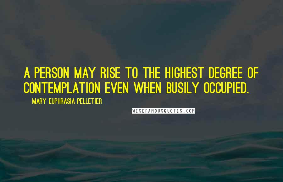 Mary Euphrasia Pelletier Quotes: A person may rise to the highest degree of contemplation even when busily occupied.