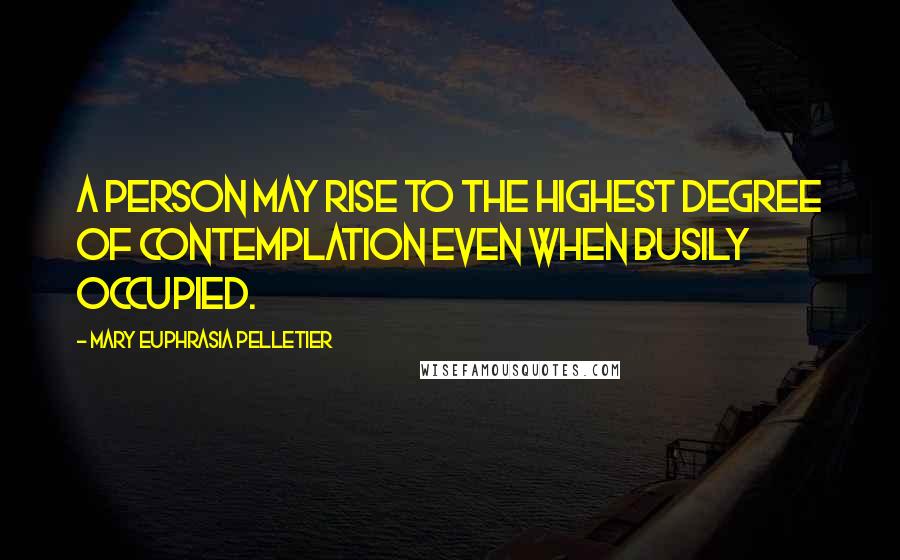 Mary Euphrasia Pelletier Quotes: A person may rise to the highest degree of contemplation even when busily occupied.