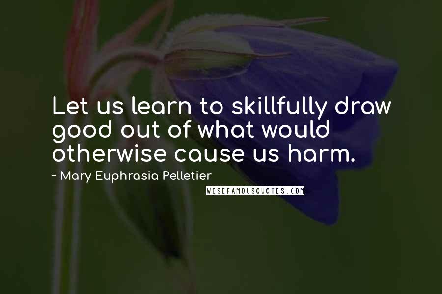 Mary Euphrasia Pelletier Quotes: Let us learn to skillfully draw good out of what would otherwise cause us harm.