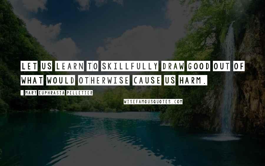 Mary Euphrasia Pelletier Quotes: Let us learn to skillfully draw good out of what would otherwise cause us harm.