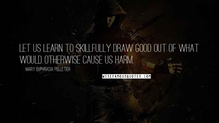 Mary Euphrasia Pelletier Quotes: Let us learn to skillfully draw good out of what would otherwise cause us harm.