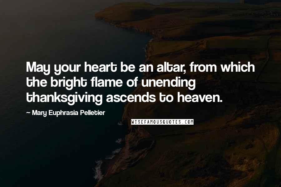 Mary Euphrasia Pelletier Quotes: May your heart be an altar, from which the bright flame of unending thanksgiving ascends to heaven.