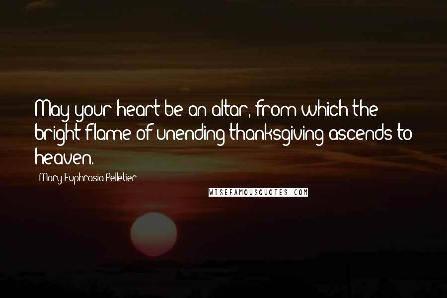 Mary Euphrasia Pelletier Quotes: May your heart be an altar, from which the bright flame of unending thanksgiving ascends to heaven.