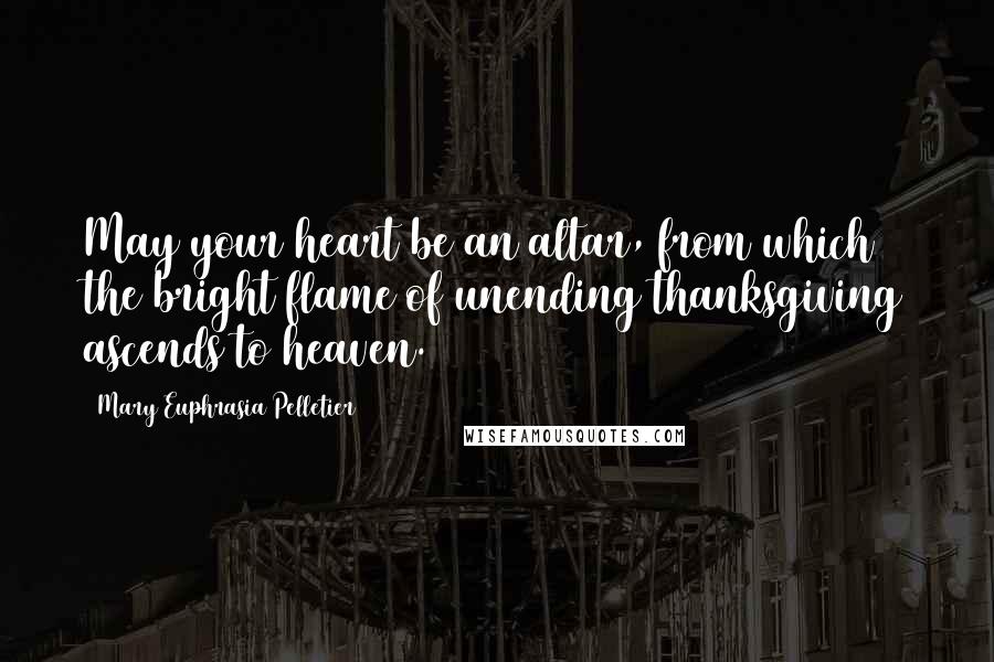 Mary Euphrasia Pelletier Quotes: May your heart be an altar, from which the bright flame of unending thanksgiving ascends to heaven.