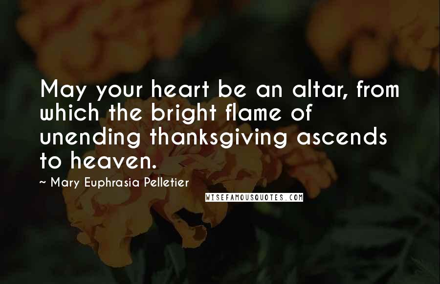 Mary Euphrasia Pelletier Quotes: May your heart be an altar, from which the bright flame of unending thanksgiving ascends to heaven.