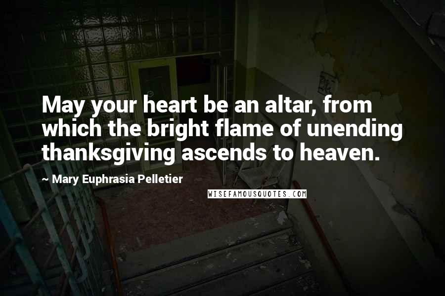 Mary Euphrasia Pelletier Quotes: May your heart be an altar, from which the bright flame of unending thanksgiving ascends to heaven.