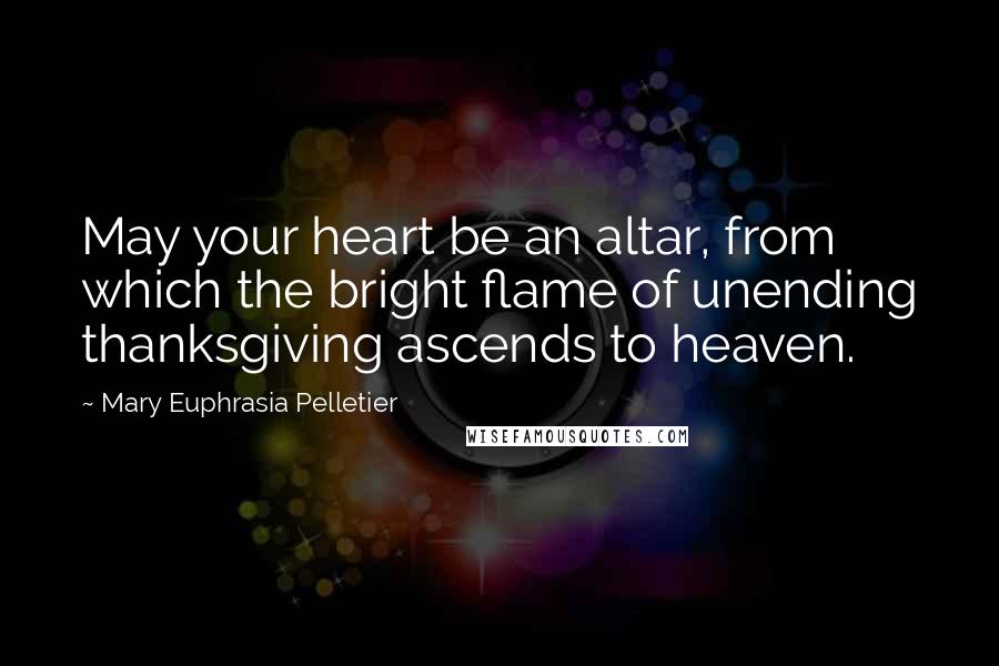 Mary Euphrasia Pelletier Quotes: May your heart be an altar, from which the bright flame of unending thanksgiving ascends to heaven.