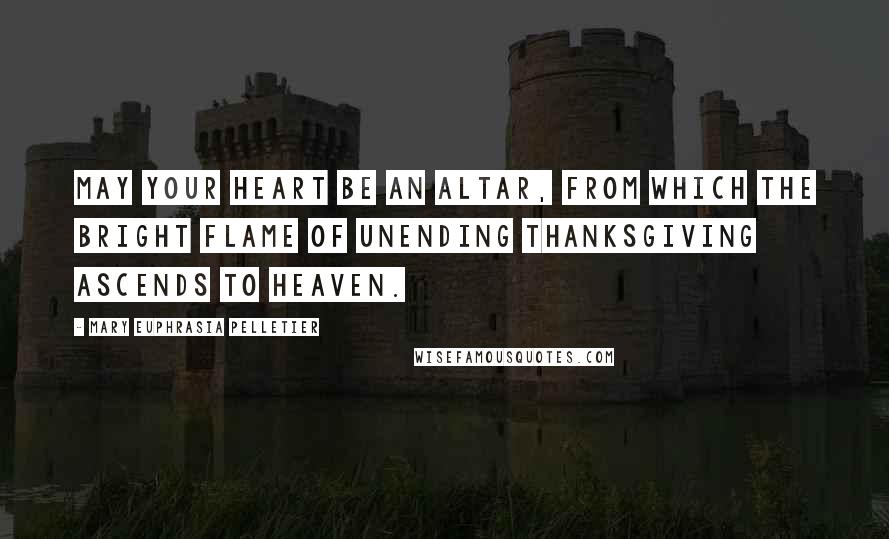 Mary Euphrasia Pelletier Quotes: May your heart be an altar, from which the bright flame of unending thanksgiving ascends to heaven.