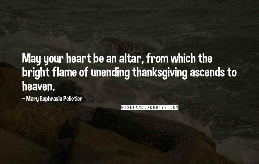 Mary Euphrasia Pelletier Quotes: May your heart be an altar, from which the bright flame of unending thanksgiving ascends to heaven.