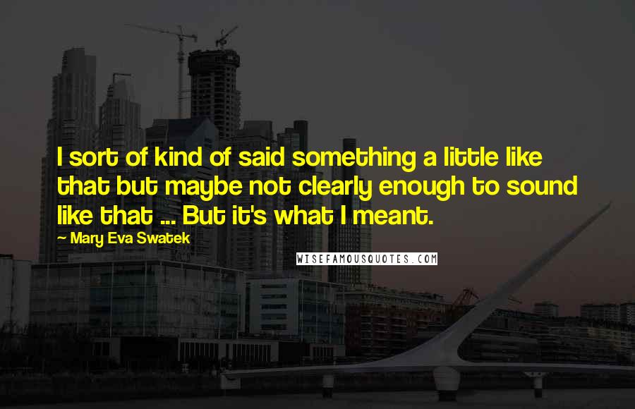 Mary Eva Swatek Quotes: I sort of kind of said something a little like that but maybe not clearly enough to sound like that ... But it's what I meant.