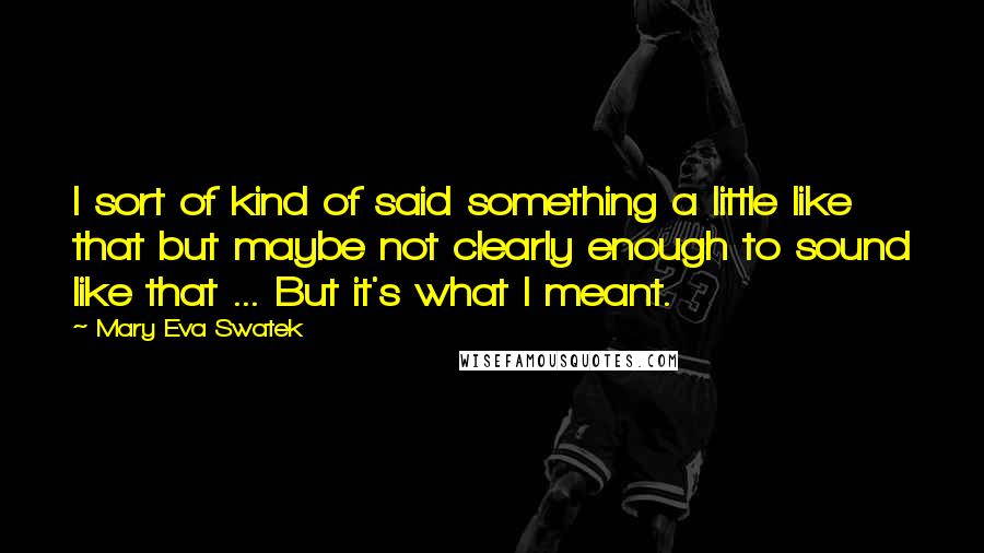 Mary Eva Swatek Quotes: I sort of kind of said something a little like that but maybe not clearly enough to sound like that ... But it's what I meant.