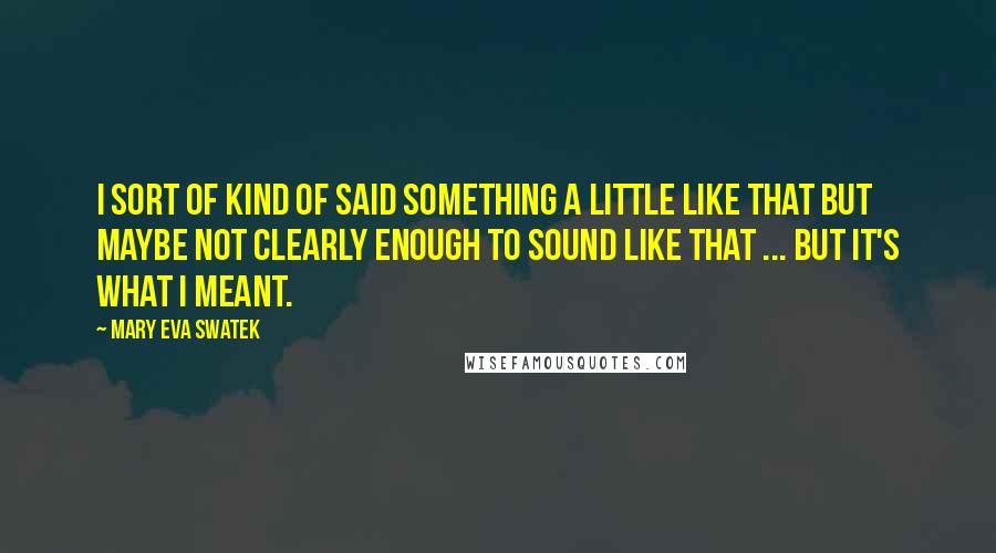 Mary Eva Swatek Quotes: I sort of kind of said something a little like that but maybe not clearly enough to sound like that ... But it's what I meant.
