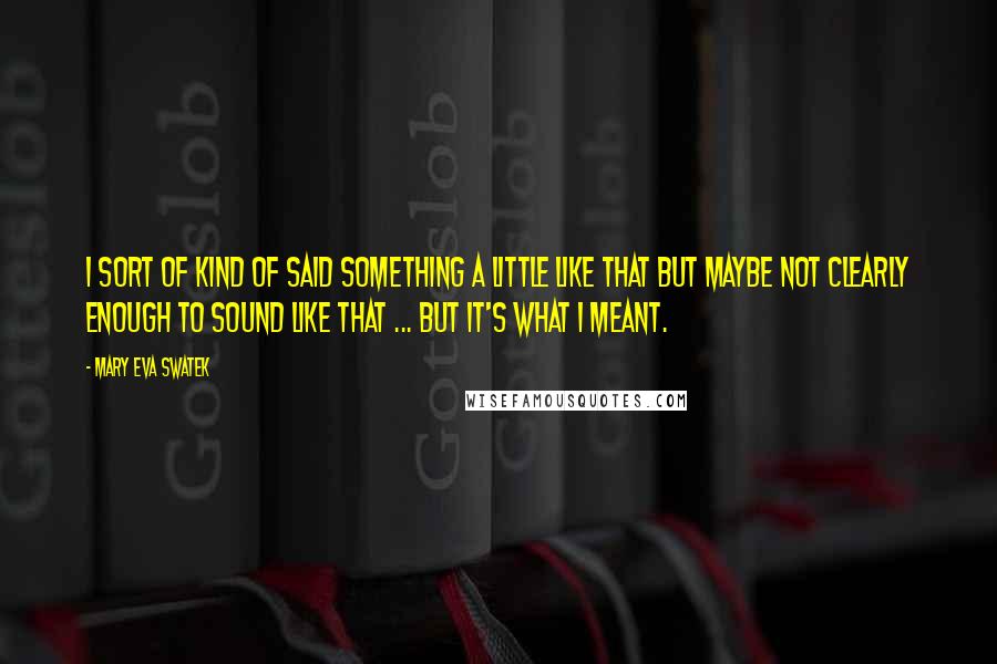 Mary Eva Swatek Quotes: I sort of kind of said something a little like that but maybe not clearly enough to sound like that ... But it's what I meant.