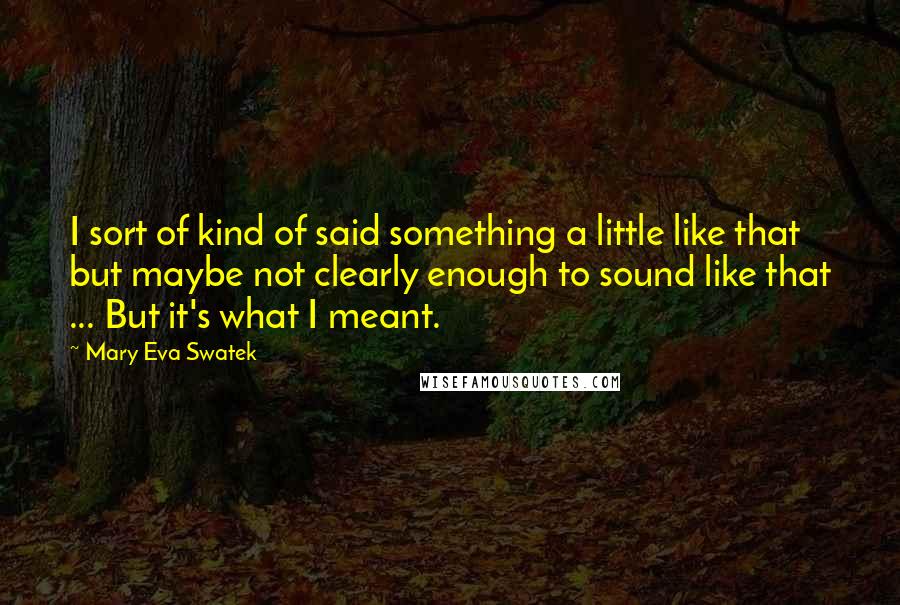 Mary Eva Swatek Quotes: I sort of kind of said something a little like that but maybe not clearly enough to sound like that ... But it's what I meant.