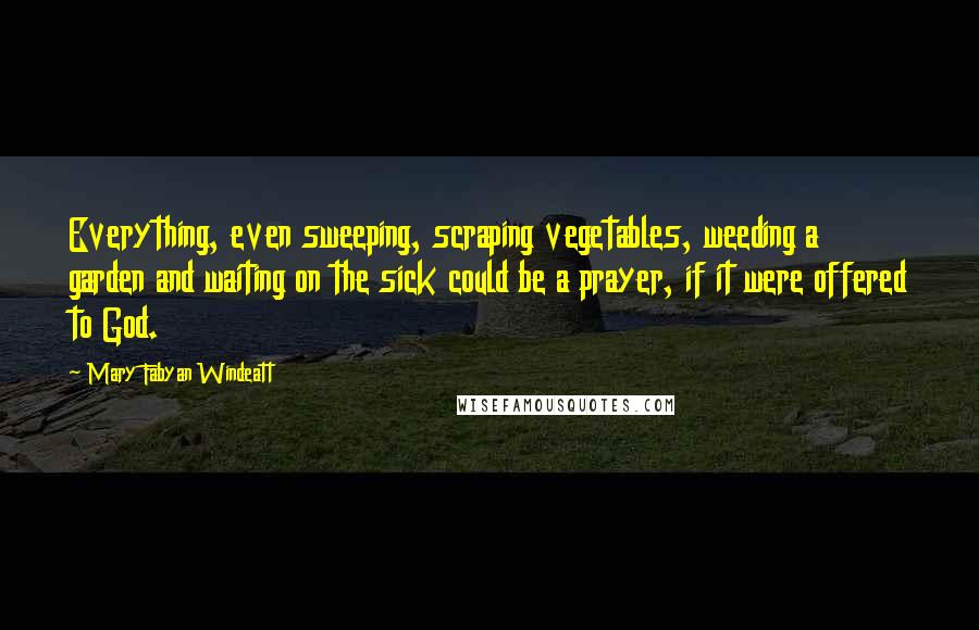 Mary Fabyan Windeatt Quotes: Everything, even sweeping, scraping vegetables, weeding a garden and waiting on the sick could be a prayer, if it were offered to God.