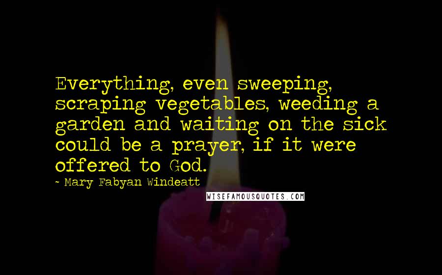 Mary Fabyan Windeatt Quotes: Everything, even sweeping, scraping vegetables, weeding a garden and waiting on the sick could be a prayer, if it were offered to God.