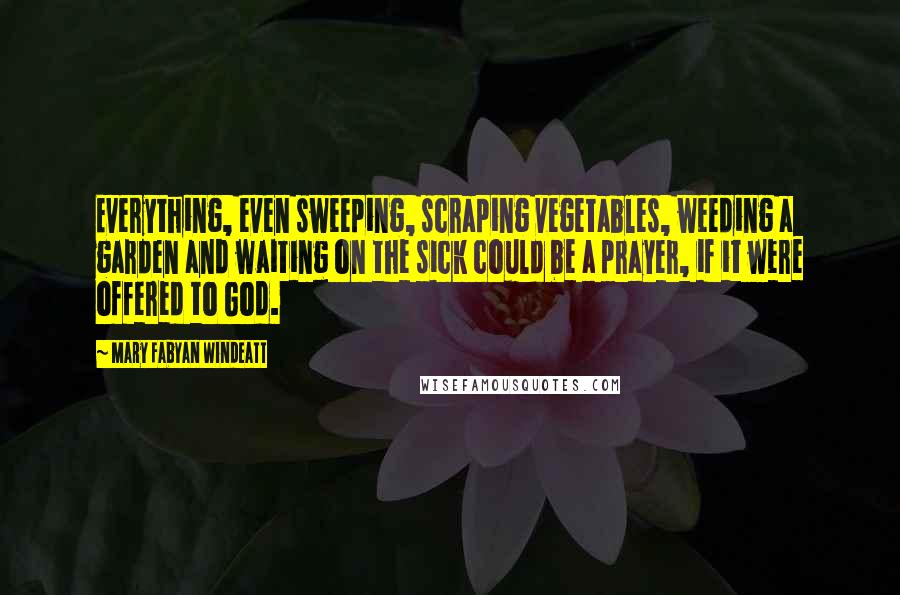 Mary Fabyan Windeatt Quotes: Everything, even sweeping, scraping vegetables, weeding a garden and waiting on the sick could be a prayer, if it were offered to God.