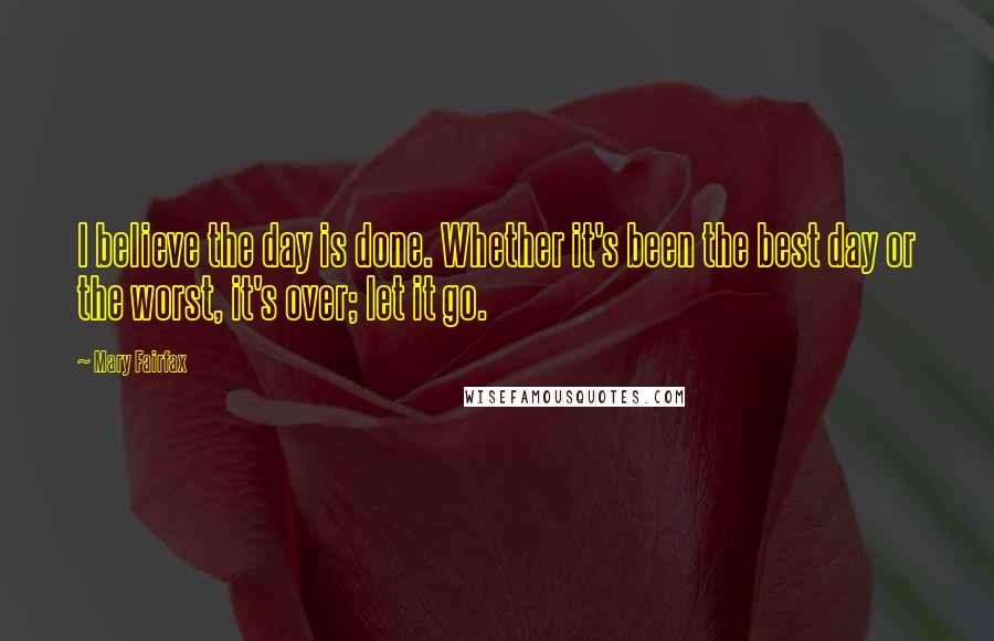 Mary Fairfax Quotes: I believe the day is done. Whether it's been the best day or the worst, it's over; let it go.