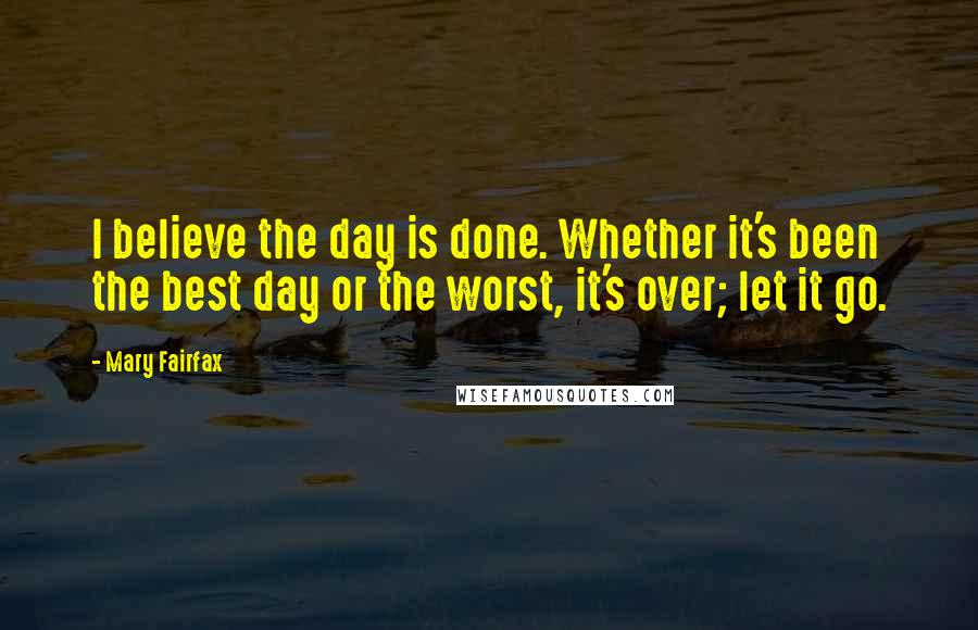 Mary Fairfax Quotes: I believe the day is done. Whether it's been the best day or the worst, it's over; let it go.