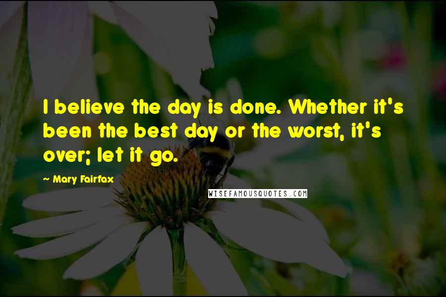 Mary Fairfax Quotes: I believe the day is done. Whether it's been the best day or the worst, it's over; let it go.