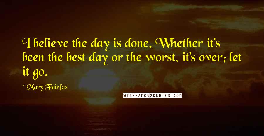 Mary Fairfax Quotes: I believe the day is done. Whether it's been the best day or the worst, it's over; let it go.